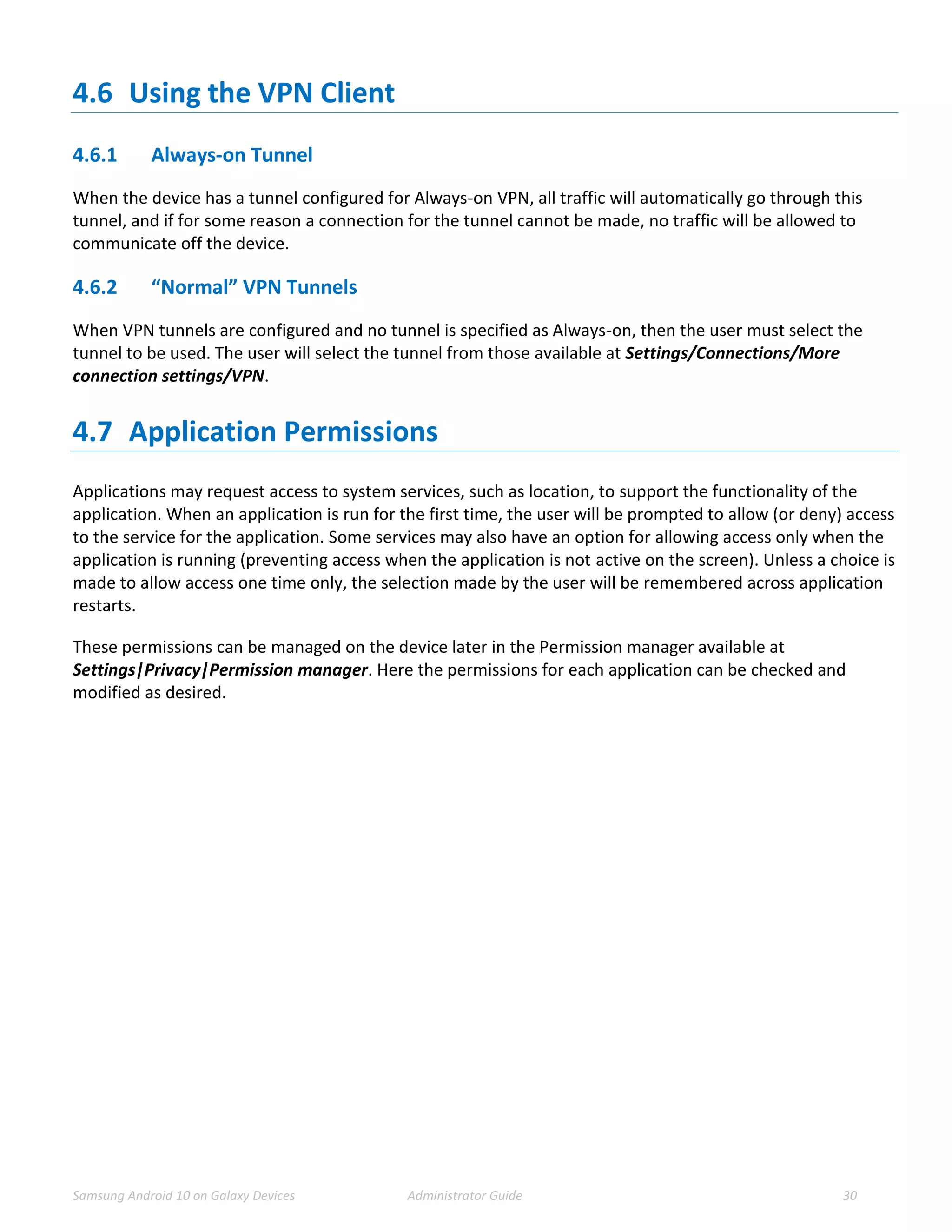 Samsung Android 10 on Galaxy Devices Administrator Guide 30
4.6 Using the VPN Client
4.6.1 Always-on Tunnel
When the device has a tunnel configured for Always-on VPN, all traffic will automatically go through this
tunnel, and if for some reason a connection for the tunnel cannot be made, no traffic will be allowed to
communicate off the device.
4.6.2 “Normal” VPN Tunnels
When VPN tunnels are configured and no tunnel is specified as Always-on, then the user must select the
tunnel to be used. The user will select the tunnel from those available at Settings/Connections/More
connection settings/VPN.
4.7 Application Permissions
Applications may request access to system services, such as location, to support the functionality of the
application. When an application is run for the first time, the user will be prompted to allow (or deny) access
to the service for the application. Some services may also have an option for allowing access only when the
application is running (preventing access when the application is not active on the screen). Unless a choice is
made to allow access one time only, the selection made by the user will be remembered across application
restarts.
These permissions can be managed on the device later in the Permission manager available at
Settings|Privacy|Permission manager. Here the permissions for each application can be checked and
modified as desired.
 