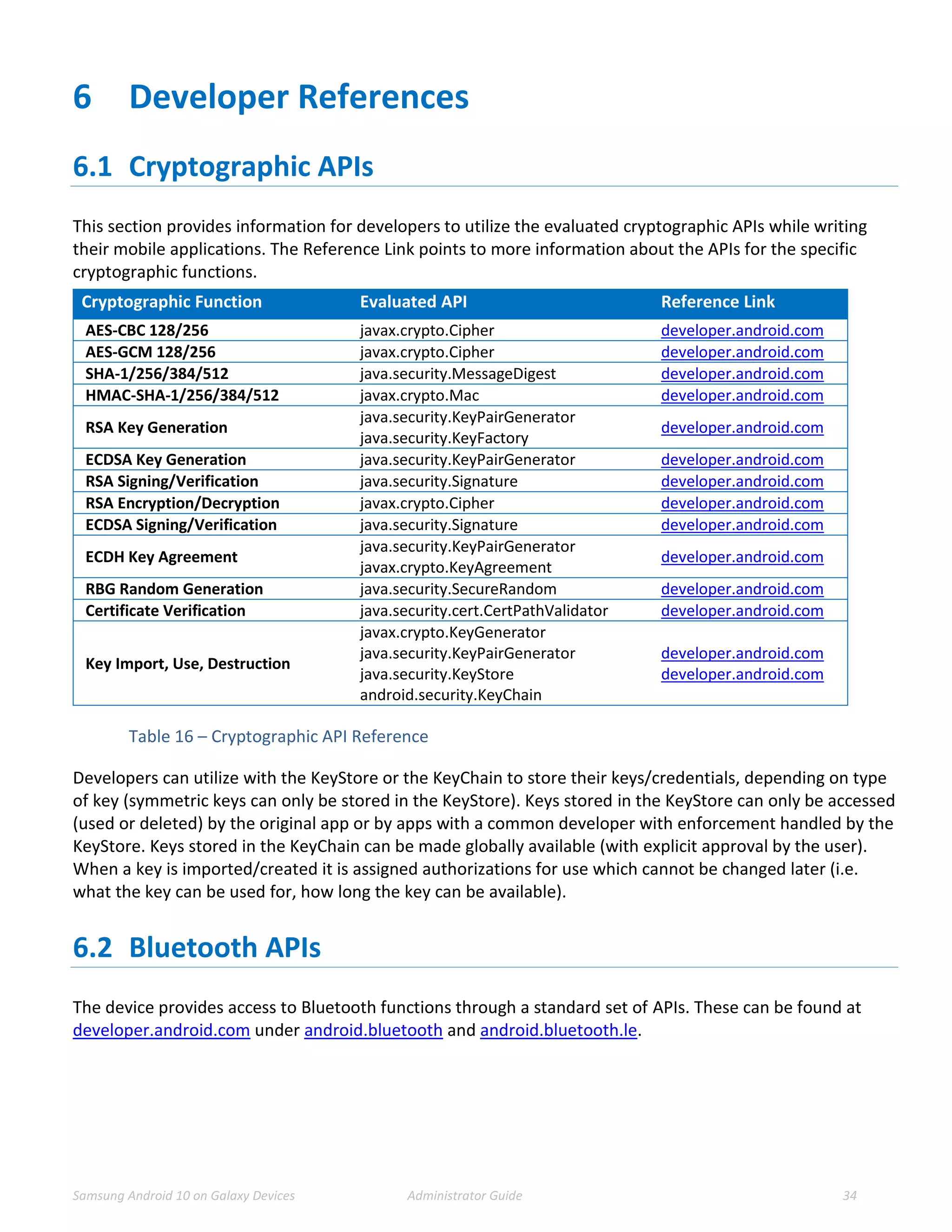 Samsung Android 10 on Galaxy Devices Administrator Guide 34
6 Developer References
6.1 Cryptographic APIs
This section provides information for developers to utilize the evaluated cryptographic APIs while writing
their mobile applications. The Reference Link points to more information about the APIs for the specific
cryptographic functions.
Cryptographic Function Evaluated API Reference Link
AES-CBC 128/256 javax.crypto.Cipher developer.android.com
AES-GCM 128/256 javax.crypto.Cipher developer.android.com
SHA-1/256/384/512 java.security.MessageDigest developer.android.com
HMAC-SHA-1/256/384/512 javax.crypto.Mac developer.android.com
RSA Key Generation
java.security.KeyPairGenerator
java.security.KeyFactory
developer.android.com
ECDSA Key Generation java.security.KeyPairGenerator developer.android.com
RSA Signing/Verification java.security.Signature developer.android.com
RSA Encryption/Decryption javax.crypto.Cipher developer.android.com
ECDSA Signing/Verification java.security.Signature developer.android.com
ECDH Key Agreement
java.security.KeyPairGenerator
javax.crypto.KeyAgreement
developer.android.com
RBG Random Generation java.security.SecureRandom developer.android.com
Certificate Verification java.security.cert.CertPathValidator developer.android.com
Key Import, Use, Destruction
javax.crypto.KeyGenerator
java.security.KeyPairGenerator
java.security.KeyStore
android.security.KeyChain
developer.android.com
developer.android.com
Table 16 – Cryptographic API Reference
Developers can utilize with the KeyStore or the KeyChain to store their keys/credentials, depending on type
of key (symmetric keys can only be stored in the KeyStore). Keys stored in the KeyStore can only be accessed
(used or deleted) by the original app or by apps with a common developer with enforcement handled by the
KeyStore. Keys stored in the KeyChain can be made globally available (with explicit approval by the user).
When a key is imported/created it is assigned authorizations for use which cannot be changed later (i.e.
what the key can be used for, how long the key can be available).
6.2 Bluetooth APIs
The device provides access to Bluetooth functions through a standard set of APIs. These can be found at
developer.android.com under android.bluetooth and android.bluetooth.le.
 