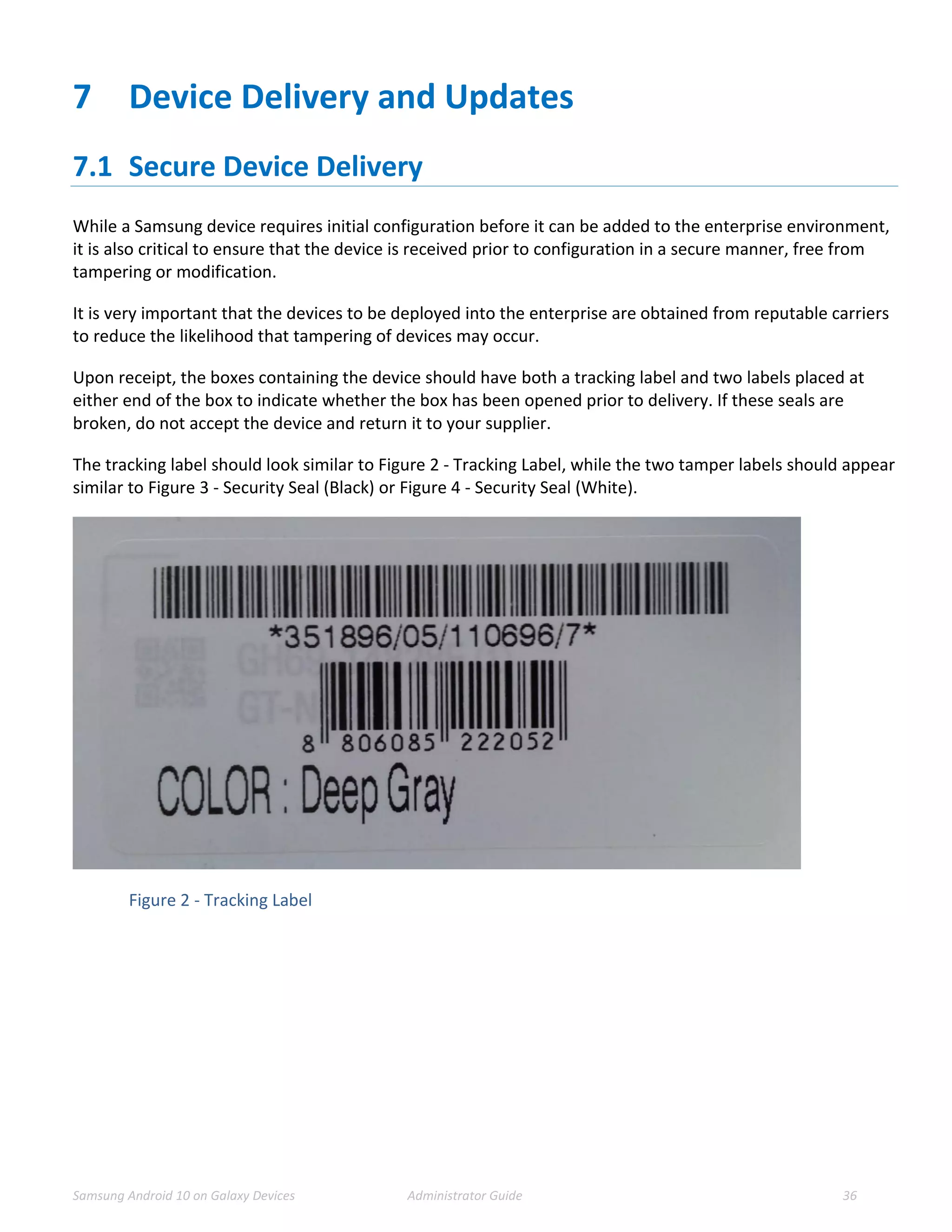 Samsung Android 10 on Galaxy Devices Administrator Guide 36
7 Device Delivery and Updates
7.1 Secure Device Delivery
While a Samsung device requires initial configuration before it can be added to the enterprise environment,
it is also critical to ensure that the device is received prior to configuration in a secure manner, free from
tampering or modification.
It is very important that the devices to be deployed into the enterprise are obtained from reputable carriers
to reduce the likelihood that tampering of devices may occur.
Upon receipt, the boxes containing the device should have both a tracking label and two labels placed at
either end of the box to indicate whether the box has been opened prior to delivery. If these seals are
broken, do not accept the device and return it to your supplier.
The tracking label should look similar to Figure 2 - Tracking Label, while the two tamper labels should appear
similar to Figure 3 - Security Seal (Black) or Figure 4 - Security Seal (White).
Figure 2 - Tracking Label
 