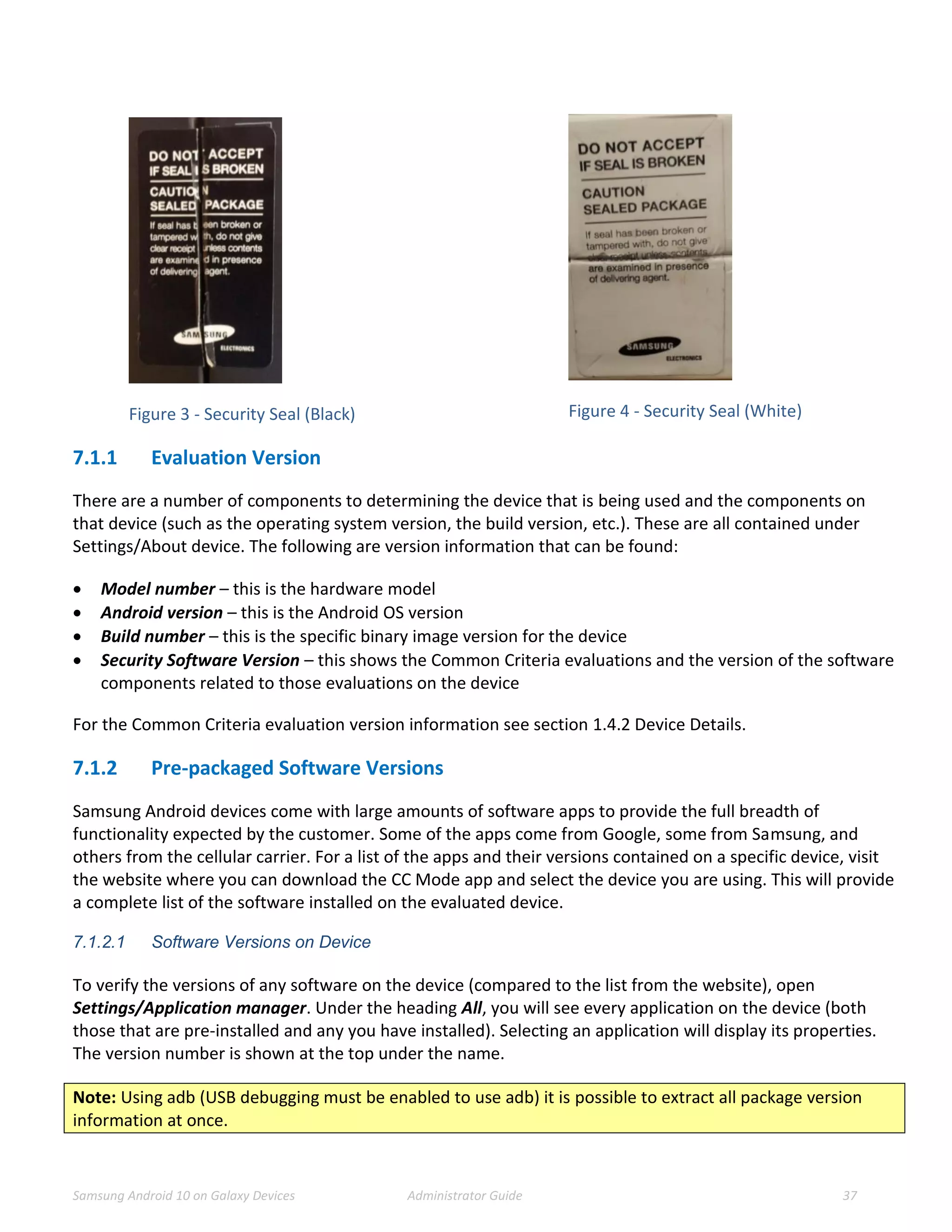 Samsung Android 10 on Galaxy Devices Administrator Guide 37
Figure 3 - Security Seal (Black) Figure 4 - Security Seal (White)
7.1.1 Evaluation Version
There are a number of components to determining the device that is being used and the components on
that device (such as the operating system version, the build version, etc.). These are all contained under
Settings/About device. The following are version information that can be found:
 Model number – this is the hardware model
 Android version – this is the Android OS version
 Build number – this is the specific binary image version for the device
 Security Software Version – this shows the Common Criteria evaluations and the version of the software
components related to those evaluations on the device
For the Common Criteria evaluation version information see section 1.4.2 Device Details.
7.1.2 Pre-packaged Software Versions
Samsung Android devices come with large amounts of software apps to provide the full breadth of
functionality expected by the customer. Some of the apps come from Google, some from Samsung, and
others from the cellular carrier. For a list of the apps and their versions contained on a specific device, visit
the website where you can download the CC Mode app and select the device you are using. This will provide
a complete list of the software installed on the evaluated device.
7.1.2.1 Software Versions on Device
To verify the versions of any software on the device (compared to the list from the website), open
Settings/Application manager. Under the heading All, you will see every application on the device (both
those that are pre-installed and any you have installed). Selecting an application will display its properties.
The version number is shown at the top under the name.
Note: Using adb (USB debugging must be enabled to use adb) it is possible to extract all package version
information at once.
 