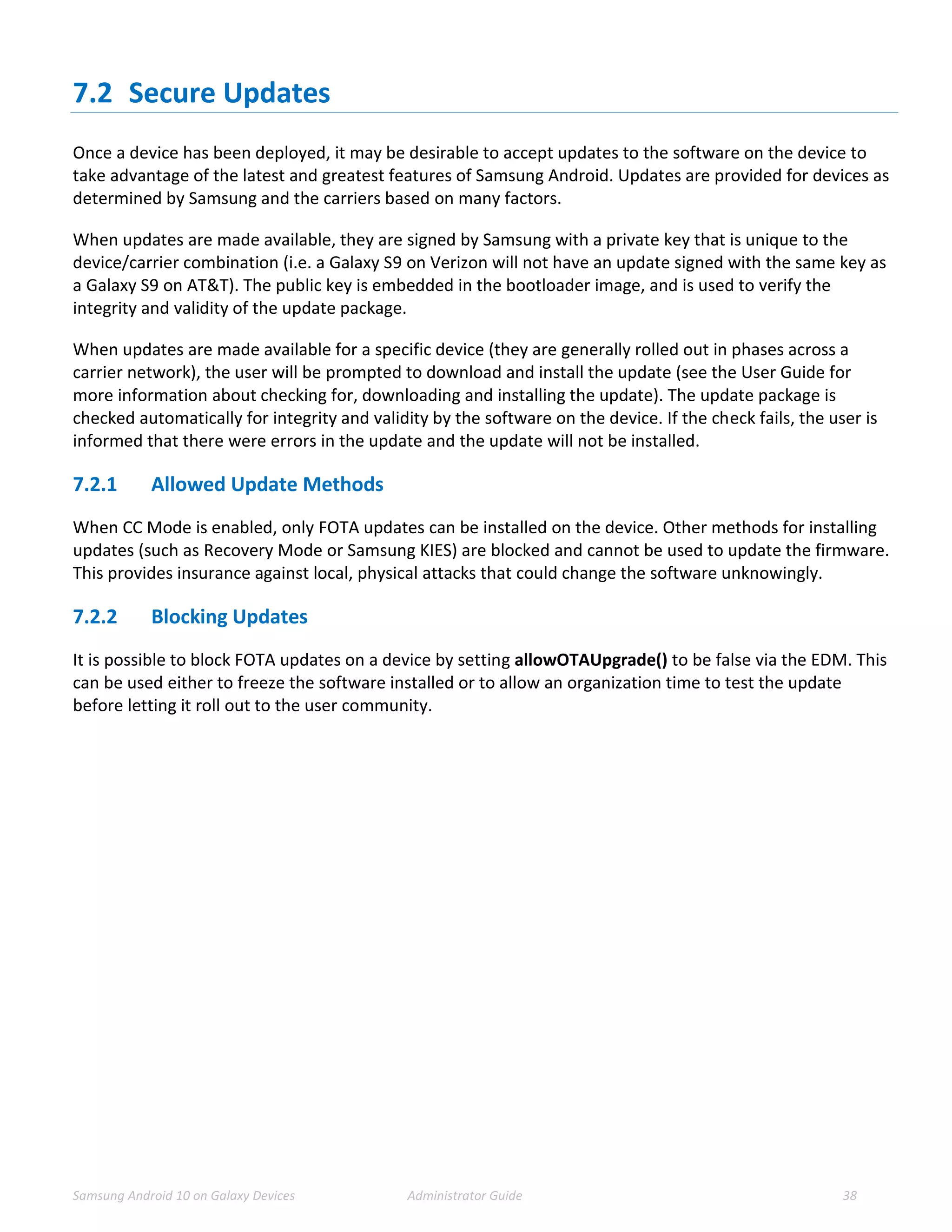 Samsung Android 10 on Galaxy Devices Administrator Guide 38
7.2 Secure Updates
Once a device has been deployed, it may be desirable to accept updates to the software on the device to
take advantage of the latest and greatest features of Samsung Android. Updates are provided for devices as
determined by Samsung and the carriers based on many factors.
When updates are made available, they are signed by Samsung with a private key that is unique to the
device/carrier combination (i.e. a Galaxy S9 on Verizon will not have an update signed with the same key as
a Galaxy S9 on AT&T). The public key is embedded in the bootloader image, and is used to verify the
integrity and validity of the update package.
When updates are made available for a specific device (they are generally rolled out in phases across a
carrier network), the user will be prompted to download and install the update (see the User Guide for
more information about checking for, downloading and installing the update). The update package is
checked automatically for integrity and validity by the software on the device. If the check fails, the user is
informed that there were errors in the update and the update will not be installed.
7.2.1 Allowed Update Methods
When CC Mode is enabled, only FOTA updates can be installed on the device. Other methods for installing
updates (such as Recovery Mode or Samsung KIES) are blocked and cannot be used to update the firmware.
This provides insurance against local, physical attacks that could change the software unknowingly.
7.2.2 Blocking Updates
It is possible to block FOTA updates on a device by setting allowOTAUpgrade() to be false via the EDM. This
can be used either to freeze the software installed or to allow an organization time to test the update
before letting it roll out to the user community.
 