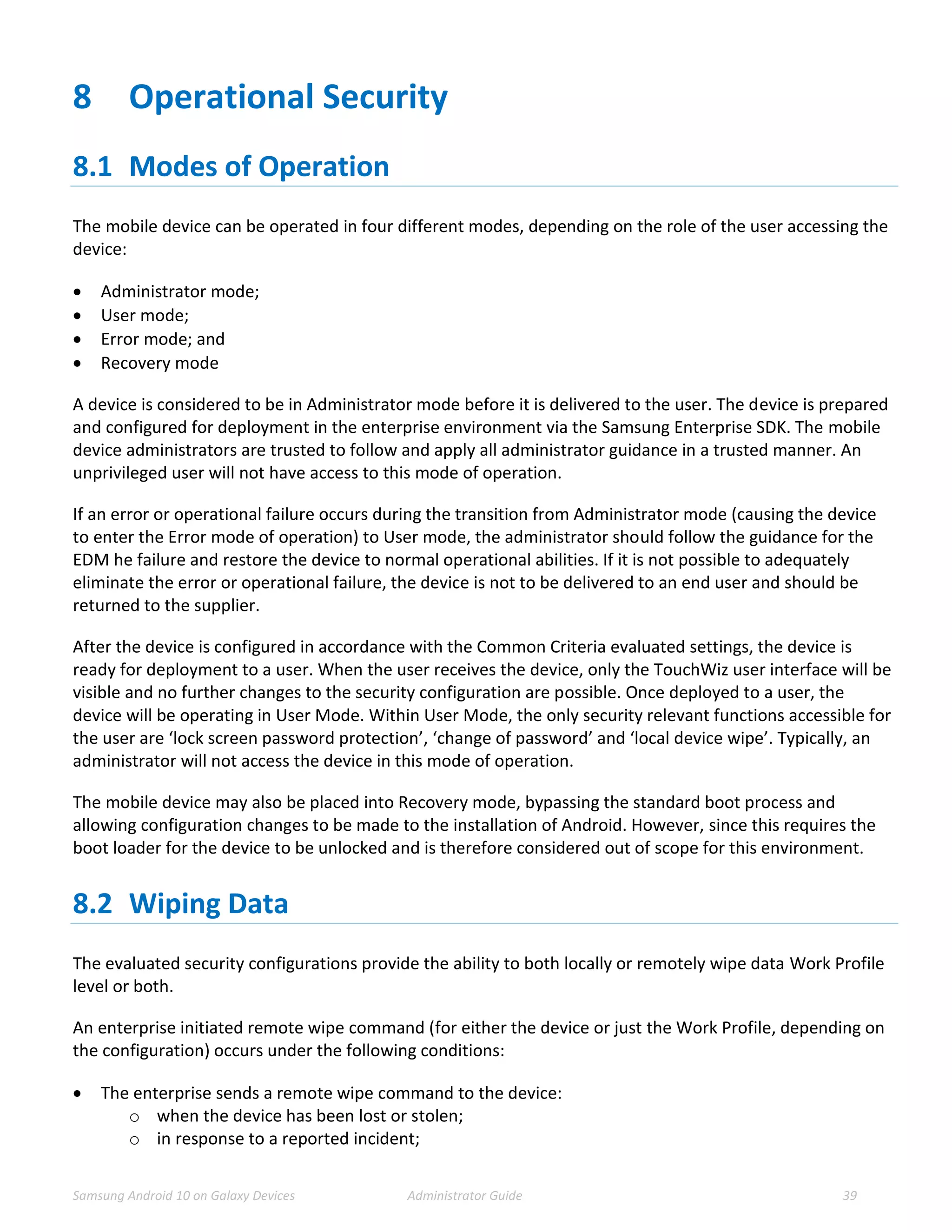 Samsung Android 10 on Galaxy Devices Administrator Guide 39
8 Operational Security
8.1 Modes of Operation
The mobile device can be operated in four different modes, depending on the role of the user accessing the
device:
 Administrator mode;
 User mode;
 Error mode; and
 Recovery mode
A device is considered to be in Administrator mode before it is delivered to the user. The device is prepared
and configured for deployment in the enterprise environment via the Samsung Enterprise SDK. The mobile
device administrators are trusted to follow and apply all administrator guidance in a trusted manner. An
unprivileged user will not have access to this mode of operation.
If an error or operational failure occurs during the transition from Administrator mode (causing the device
to enter the Error mode of operation) to User mode, the administrator should follow the guidance for the
EDM he failure and restore the device to normal operational abilities. If it is not possible to adequately
eliminate the error or operational failure, the device is not to be delivered to an end user and should be
returned to the supplier.
After the device is configured in accordance with the Common Criteria evaluated settings, the device is
ready for deployment to a user. When the user receives the device, only the TouchWiz user interface will be
visible and no further changes to the security configuration are possible. Once deployed to a user, the
device will be operating in User Mode. Within User Mode, the only security relevant functions accessible for
the user are ‘lock screen password protection’, ‘change of password’ and ‘local device wipe’. Typically, an
administrator will not access the device in this mode of operation.
The mobile device may also be placed into Recovery mode, bypassing the standard boot process and
allowing configuration changes to be made to the installation of Android. However, since this requires the
boot loader for the device to be unlocked and is therefore considered out of scope for this environment.
8.2 Wiping Data
The evaluated security configurations provide the ability to both locally or remotely wipe data Work Profile
level or both.
An enterprise initiated remote wipe command (for either the device or just the Work Profile, depending on
the configuration) occurs under the following conditions:
 The enterprise sends a remote wipe command to the device:
o when the device has been lost or stolen;
o in response to a reported incident;
 