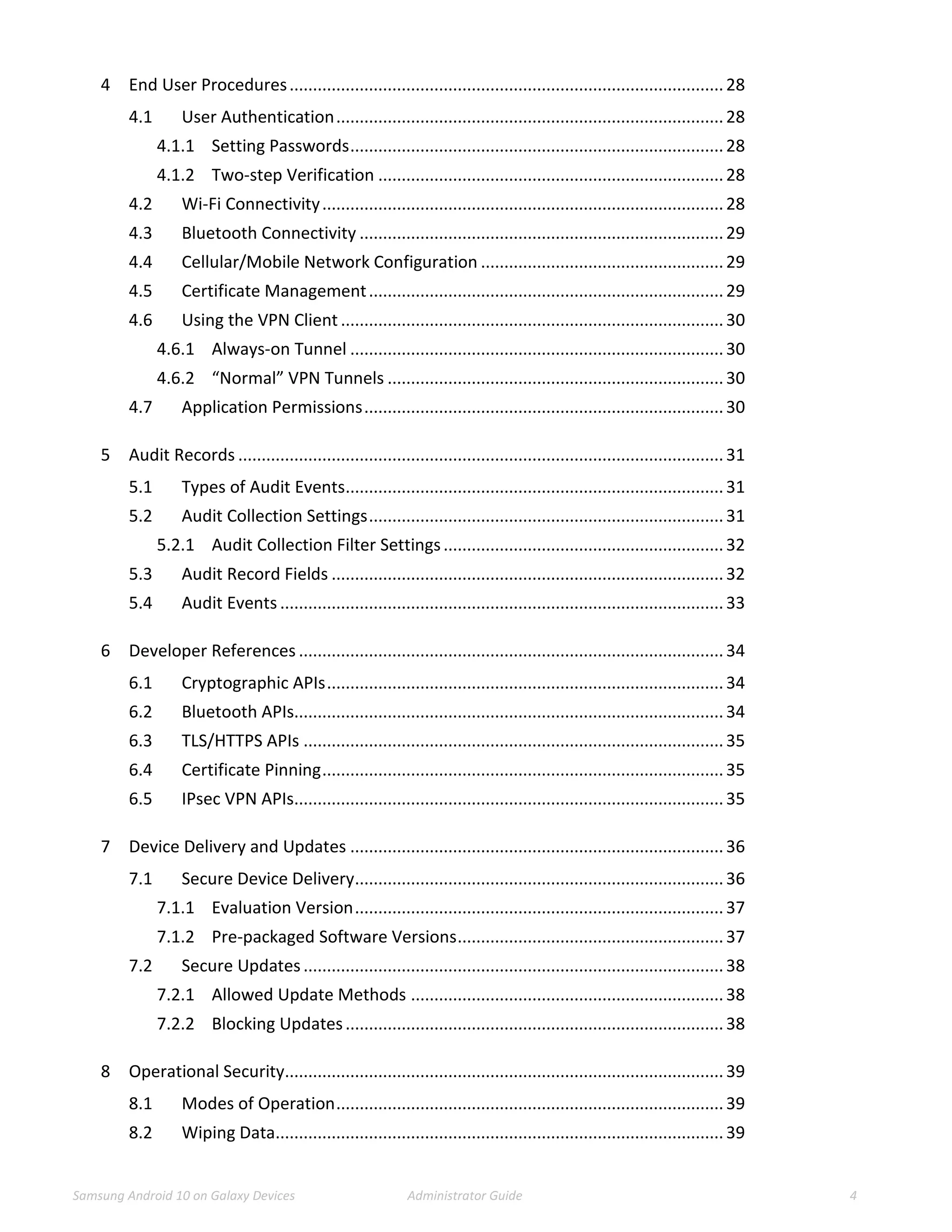 Samsung Android 10 on Galaxy Devices Administrator Guide 4
4 End User Procedures.............................................................................................28
4.1 User Authentication...................................................................................28
4.1.1 Setting Passwords................................................................................28
4.1.2 Two-step Verification ..........................................................................28
4.2 Wi-Fi Connectivity......................................................................................28
4.3 Bluetooth Connectivity ..............................................................................29
4.4 Cellular/Mobile Network Configuration ....................................................29
4.5 Certificate Management............................................................................29
4.6 Using the VPN Client ..................................................................................30
4.6.1 Always-on Tunnel ................................................................................30
4.6.2 “Normal” VPN Tunnels ........................................................................30
4.7 Application Permissions.............................................................................30
5 Audit Records ........................................................................................................31
5.1 Types of Audit Events.................................................................................31
5.2 Audit Collection Settings............................................................................31
5.2.1 Audit Collection Filter Settings............................................................32
5.3 Audit Record Fields ....................................................................................32
5.4 Audit Events ...............................................................................................33
6 Developer References ...........................................................................................34
6.1 Cryptographic APIs.....................................................................................34
6.2 Bluetooth APIs............................................................................................34
6.3 TLS/HTTPS APIs ..........................................................................................35
6.4 Certificate Pinning......................................................................................35
6.5 IPsec VPN APIs............................................................................................35
7 Device Delivery and Updates ................................................................................36
7.1 Secure Device Delivery...............................................................................36
7.1.1 Evaluation Version...............................................................................37
7.1.2 Pre-packaged Software Versions.........................................................37
7.2 Secure Updates..........................................................................................38
7.2.1 Allowed Update Methods ...................................................................38
7.2.2 Blocking Updates.................................................................................38
8 Operational Security..............................................................................................39
8.1 Modes of Operation...................................................................................39
8.2 Wiping Data................................................................................................39
 