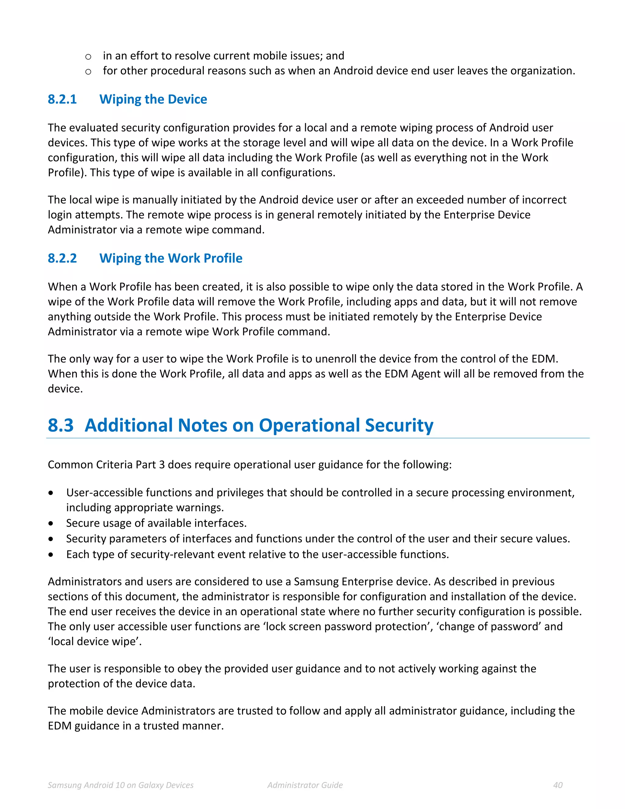 Samsung Android 10 on Galaxy Devices Administrator Guide 40
o in an effort to resolve current mobile issues; and
o for other procedural reasons such as when an Android device end user leaves the organization.
8.2.1 Wiping the Device
The evaluated security configuration provides for a local and a remote wiping process of Android user
devices. This type of wipe works at the storage level and will wipe all data on the device. In a Work Profile
configuration, this will wipe all data including the Work Profile (as well as everything not in the Work
Profile). This type of wipe is available in all configurations.
The local wipe is manually initiated by the Android device user or after an exceeded number of incorrect
login attempts. The remote wipe process is in general remotely initiated by the Enterprise Device
Administrator via a remote wipe command.
8.2.2 Wiping the Work Profile
When a Work Profile has been created, it is also possible to wipe only the data stored in the Work Profile. A
wipe of the Work Profile data will remove the Work Profile, including apps and data, but it will not remove
anything outside the Work Profile. This process must be initiated remotely by the Enterprise Device
Administrator via a remote wipe Work Profile command.
The only way for a user to wipe the Work Profile is to unenroll the device from the control of the EDM.
When this is done the Work Profile, all data and apps as well as the EDM Agent will all be removed from the
device.
8.3 Additional Notes on Operational Security
Common Criteria Part 3 does require operational user guidance for the following:
 User-accessible functions and privileges that should be controlled in a secure processing environment,
including appropriate warnings.
 Secure usage of available interfaces.
 Security parameters of interfaces and functions under the control of the user and their secure values.
 Each type of security-relevant event relative to the user-accessible functions.
Administrators and users are considered to use a Samsung Enterprise device. As described in previous
sections of this document, the administrator is responsible for configuration and installation of the device.
The end user receives the device in an operational state where no further security configuration is possible.
The only user accessible user functions are ‘lock screen password protection’, ‘change of password’ and
‘local device wipe’.
The user is responsible to obey the provided user guidance and to not actively working against the
protection of the device data.
The mobile device Administrators are trusted to follow and apply all administrator guidance, including the
EDM guidance in a trusted manner.
 