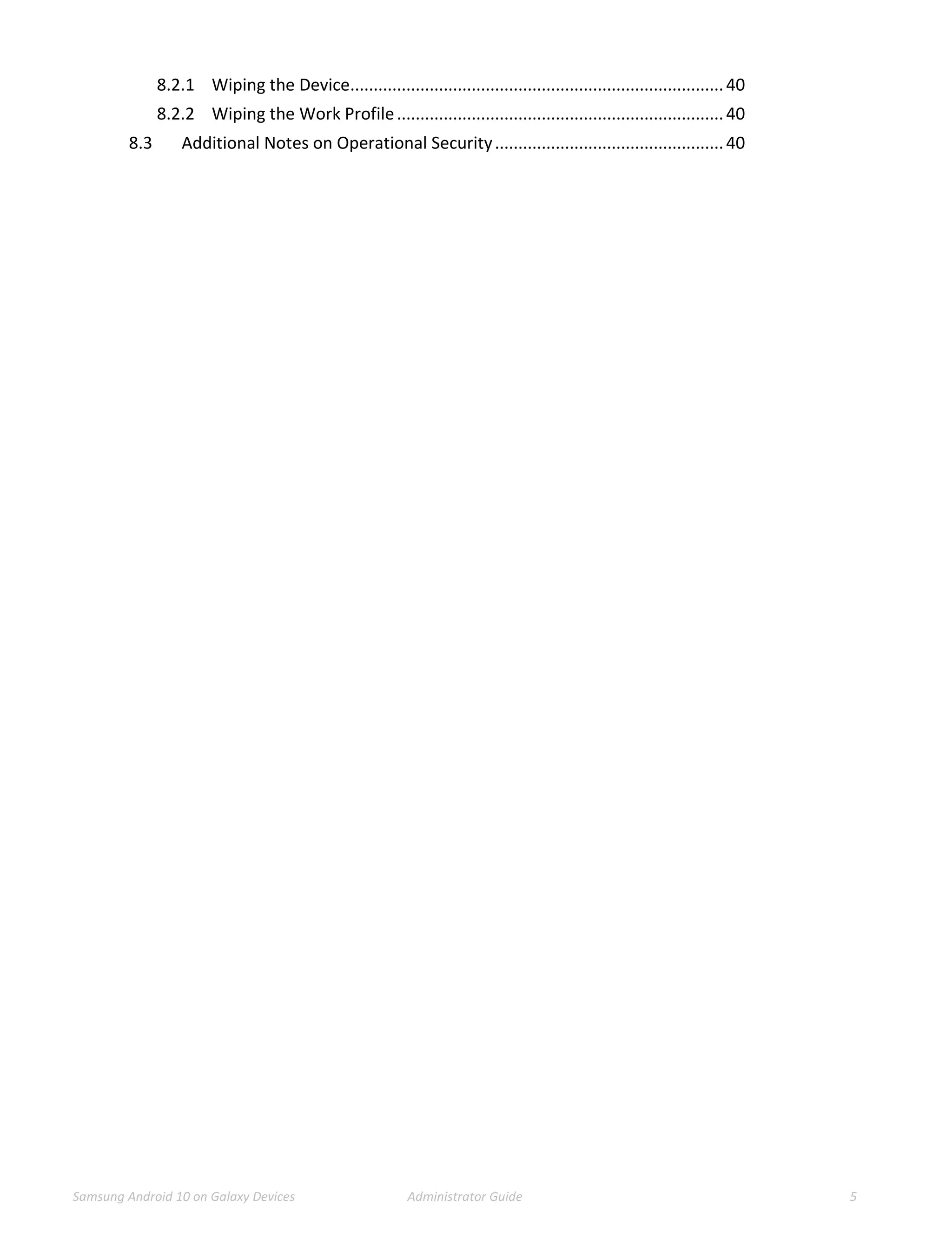 Samsung Android 10 on Galaxy Devices Administrator Guide 5
8.2.1 Wiping the Device................................................................................40
8.2.2 Wiping the Work Profile......................................................................40
8.3 Additional Notes on Operational Security.................................................40
 
