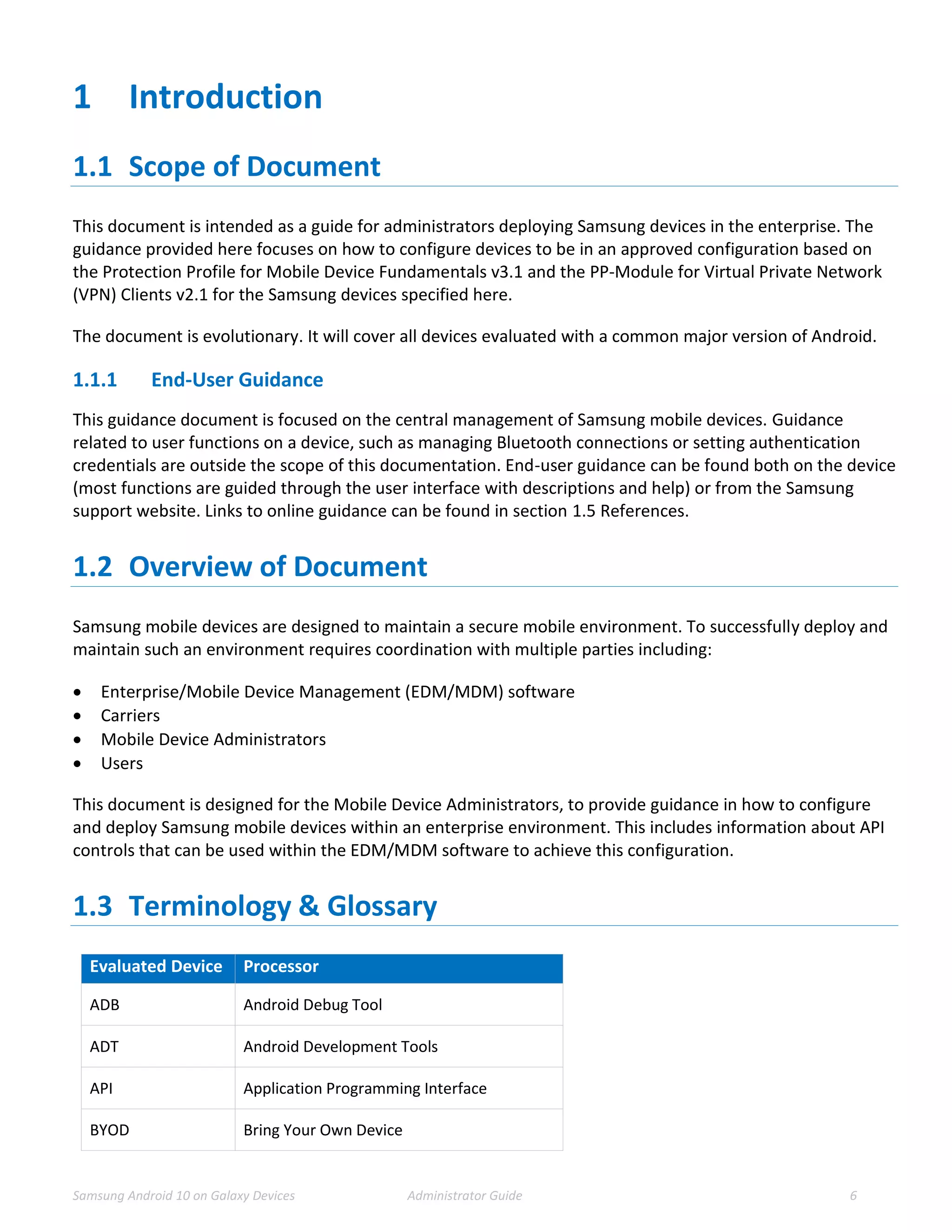 Samsung Android 10 on Galaxy Devices Administrator Guide 6
1 Introduction
1.1 Scope of Document
This document is intended as a guide for administrators deploying Samsung devices in the enterprise. The
guidance provided here focuses on how to configure devices to be in an approved configuration based on
the Protection Profile for Mobile Device Fundamentals v3.1 and the PP-Module for Virtual Private Network
(VPN) Clients v2.1 for the Samsung devices specified here.
The document is evolutionary. It will cover all devices evaluated with a common major version of Android.
1.1.1 End-User Guidance
This guidance document is focused on the central management of Samsung mobile devices. Guidance
related to user functions on a device, such as managing Bluetooth connections or setting authentication
credentials are outside the scope of this documentation. End-user guidance can be found both on the device
(most functions are guided through the user interface with descriptions and help) or from the Samsung
support website. Links to online guidance can be found in section 1.5 References.
1.2 Overview of Document
Samsung mobile devices are designed to maintain a secure mobile environment. To successfully deploy and
maintain such an environment requires coordination with multiple parties including:
 Enterprise/Mobile Device Management (EDM/MDM) software
 Carriers
 Mobile Device Administrators
 Users
This document is designed for the Mobile Device Administrators, to provide guidance in how to configure
and deploy Samsung mobile devices within an enterprise environment. This includes information about API
controls that can be used within the EDM/MDM software to achieve this configuration.
1.3 Terminology & Glossary
Evaluated Device Processor
ADB Android Debug Tool
ADT Android Development Tools
API Application Programming Interface
BYOD Bring Your Own Device
 