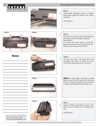 6                                                     Samsung ML1210 Technical Instructions

                                            Photo 4
                                                         Step 4
                                                         Using either diagonal cutters or needle
                                                         nose pliers, grab the head of the screw
                                                         and twist.

                                                         (See Photo 4)




Photo 5                                     Photo 6
                                                         Step 5
                                                         Find the four locking tabs that hold the
                                                         two halves of the cartridge together.
                                                         (See Photo 5)
                                                         To release the tabs, insert a small flat
                                                         blade screwdriver into the tabs and care-
                                                         fully pry them apart. (See Photo 6)




                                            Photo 7
              Notes                                      Step 6
                                                         Lift the top cover up away from the
                                                         cartridge. (See Photo 7) Clean the cover
                                                         using dry compressed air or a vacuum.




                                            Photo 8      NOTE: On some older cartridges, a metal
                                                         plate covers the PCR and drum. Remove
                                                         the two screws that hold the metal cover
                                                         in place. (See Photo 8) Remove the cover.




                                            Photo 9
                                                         Step 7
                                                         Using A Philips screwdriver, remove the
                                                         three screws holding the cartridge end
                                                         cap.

                                                         (See Photo 9)

    Need trust-worthy, detailed Technical
    Instructions for another engine?
    Visit: www.futuregraphicsllc.com
 