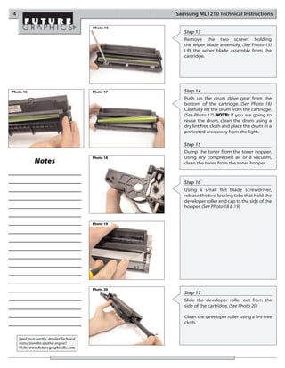 4                                                      Samsung ML1210 Technical Instructions

                                            Photo 15
                                                          Step 13
                                                          Remove the two screws holding
                                                          the wiper blade assembly. (See Photo 15)
                                                          Lift the wiper blade assembly from the
                                                          cartridge.




Photo 16                                    Photo 17      Step 14
                                                          Push up the drum drive gear from the
                                                          bottom of the cartridge. (See Photo 16)
                                                          Carefully lift the drum from the cartridge.
                                                          (See Photo 17) NOTE: If you are going to
                                                          reuse the drum, clean the drum using a
                                                          dry lint free cloth and place the drum in a
                                                          protected area away from the light.

                                                          Step 15
                                                          Dump the toner from the toner hopper.
                                            Photo 18      Using dry compressed air or a vacuum,
              Notes                                       clean the toner from the toner hopper.



                                                          Step 16
                                                          Using a small flat blade screwdriver,
                                                          release the two locking tabs that hold the
                                                          developer roller end cap to the side of the
                                                          hopper. (See Photo 18 & 19)


                                            Photo 19




                                            Photo 20
                                                          Step 17
                                                          Slide the developer roller out from the
                                                          side of the cartridge. (See Photo 20)

                                                          Clean the developer roller using a lint-free
                                                          cloth.


    Need trust-worthy, detailed Technical
    Instructions for another engine?
    Visit: www.futuregraphicsllc.com
 