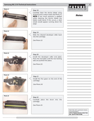 Samsung ML1210 Technical Instructions                                                                                  5

Photo 21
                                 Step 18
                                 Carefully clean the doctor blade using
                                 Acetone and a cotton swab. (See Photo 21)
                                 NOTE: If too much pressure is applied                    Notes
                                 while cleaning the doctor blade, the
                                 blade could bend. If this occurs, a dark
                                 streak would appear running down the
                                 page.



Photo 22
                                 Step 19
                                 Slide the cleaned developer roller back
                                 into the cartridge.

                                 (See Photo 22)




Photo 23
                                 Step 20
                                 Install the developer roller end plate.
                                 Press the end plate until the two locking
                                 tabs are pushed into place.

                                 (See Photo 23)




Photo 24
                                 Step 21
                                 Install the five gears on the end of the
                                 cartridge.

                                 (See Photo 24)




Photo 25
                                 Step 22
                                 Carefully place the drum into the
                                 cartridge.

                                 (See Photo 25)


                                                                             Need help with a particular remanu-
                                                                             facturing problem?
                                                                             Call the Technical Resource Center from
                                                                             8am - 5pm PST: 800 394.9900
 