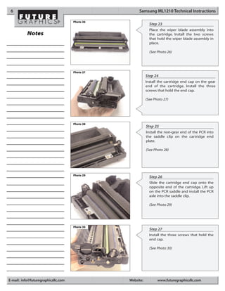 6                                                   Samsung ML1210 Technical Instructions

                                     Photo 26
                                                             Step 23
                                                             Place the wiper blade assembly into
           Notes                                             the cartridge. Install the two screws
                                                             that hold the wiper blade assembly in
                                                             place.

                                                             (See Photo 26)




                                     Photo 27
                                                           Step 24
                                                           Install the cartridge end cap on the gear
                                                           end of the cartridge. Install the three
                                                           screws that hold the end cap.

                                                           (See Photo 27)




                                     Photo 28
                                                           Step 25
                                                           Install the non-gear end of the PCR into
                                                           the saddle clip on the cartridge end
                                                           plate.

                                                           (See Photo 28)




                                     Photo 29
                                                             Step 26
                                                             Slide the cartridge end cap onto the
                                                             opposite end of the cartridge. Lift up
                                                             on the PCR saddle and install the PCR
                                                             axle into the saddle clip.

                                                             (See Photo 29)




                                     Photo 30
                                                             Step 27
                                                             Install the three screws that hold the
                                                             end cap.

                                                             (See Photo 30)




E-mail: info@futuregraphicsllc.com              Website:          www.futuregraphicsllc.com
 