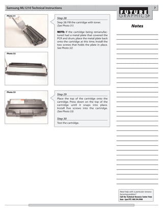 Samsung ML1210 Technical Instructions                                                                                     7

Photo 31
                                 Step 28
                                 Step 28: Fill the cartridge with toner.
                                 (See Photo 31)                                              Notes
                                 NOTE: If the cartridge being remanufac-
                                 tured had a metal plate that covered the
                                 PCR and drum, place the metal plate back
                                 onto the cartridge at this time. Install the
                                 two screws that holds the plate in place.
                                 See Photo 32)

Photo 32




Photo 33
                                 Step 29
                                 Place the top of the cartridge onto the
                                 cartridge. Press down on the top of the
                                 cartridge until it snaps into place.
                                 Install five screws into the cartridge.
                                 (See Photo 33)

                                 Step 30
                                 Test the cartridge.




                                                                                Need help with a particular remanu-
                                                                                facturing problem?
                                                                                Call the Technical Resource Center from
                                                                                8am - 5pm PST: 800 394.9900
 