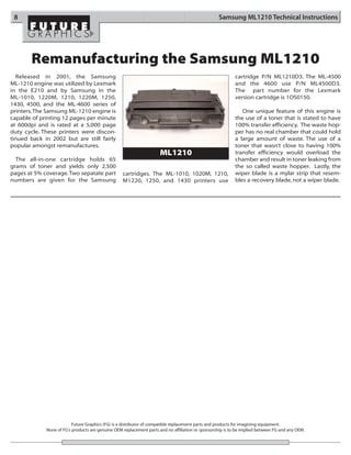 8                                                                                                 Samsung ML1210 Technical Instructions




       Remanufacturing the Samsung ML1210
  Released in 2001, the Samsung                                                                             cartridge P/N ML1210D3. The ML-4500
ML-1210 engine was utilized by Lexmark                                                                      and the 4600 use P/N ML4500D3.
in the E210 and by Samsung in the                                                                           The part number for the Lexmark
ML-1010, 1220M, 1210, 1220M, 1250,                                                                          version cartridge is 1OS0150.
1430, 4500, and the ML-4600 series of
printers. The Samsung ML-1210 engine is                                                                        One unique feature of this engine is
capable of printing 12 pages per minute                                                                     the use of a toner that is stated to have
at 600dpi and is rated at a 5,000 page                                                                      100% transfer efficiency. The waste hop-
duty cycle. These printers were discon-                                                                     per has no real chamber that could hold
tinued back in 2002 but are still fairly                                                                    a large amount of waste. The use of a
popular amongst remanufactures.                                                                             toner that wasn’t close to having 100%
                                                                      ML1210                                transfer efficiency would overload the
  The all-in-one cartridge holds 65                                                                         chamber and result in toner leaking from
grams of toner and yields only 2,500                                                                        the so called waste hopper. Lastly, the
pages at 5% coverage. Two sepatate part            cartridges. The ML-1010, 1020M, 1210,                    wiper blade is a mylar strip that resem-
numbers are given for the Samsung                  M1220, 1250, and 1430 printers use                       bles a recovery blade, not a wiper blade.




                          Future Graphics (FG) is a distributor of compatible replacement parts and products for imagining equipment.
             None of FG's products are genuine OEM replacement parts and no affiliation or sponsorship is to be implied between FG and any OEM.
 
