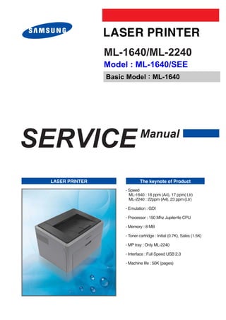 ML-1640/ML-2240
                 Model : ML-1640/SEE
                 Basic Model : ML-1640




SERVICE                        Manual


 LASER PRINTER                 The keynote of Product
                      - Speed
                        ML-1640 : 16 ppm (A4), 17 ppm( Ltr)
                        ML-2240 : 22ppm (A4), 23 ppm (Ltr)

                      - Emulation : GDI

                      - Processor : 150 Mhz Jupiter4e CPU

                      - Memory : 8 MB

                      - Toner cartridge : Initial (0.7K), Sales (1.5K)

                      - MP tray : Only ML-2240

                      - Interface : Full Speed USB 2.0

                      - Machine life : 50K (pages)
 