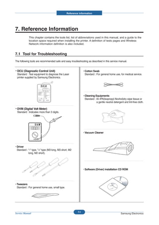 Reference information




7. Reference Information
             This chapter contains the tools list, list of abbreviations used in this manual, and a guide to the
             location space required when installing the printer. A definition of tests pages and Wireless
             Network information definition is also included.


7.1 Tool for Troubleshooting
The following tools are recommended safe and easy troubleshooting as described in this service manual.


• DCU (Diagnostic Control Unit)                                 • Cotton Swab
 Standard : Test equipment to diagnose the Laser                  Standard : For general home use, for medical service.
 printer supplied by Samsung Electronics.




                                                                • Cleaning Equipments
                                                                  Standard : An IPA(Isopropyl Alcohol)dry wipe tissue or
                                                                             a gentle neutral detergent and lint-free cloth.

• DVM (Digital Volt Meter)
 Standard : Indicates more than 3 digits.




                                                                • Vacuum Cleaner




• Driver
  Standard : "-" type, "+" type (M3 long, M3 short, M2
             long, M2 short).




                                                                • Software (Driver) installation CD ROM




• Tweezers
  Standard : For general home use, small type.




                                                          7-1
Service Manual                                                                                       Samsung Electronics
 
