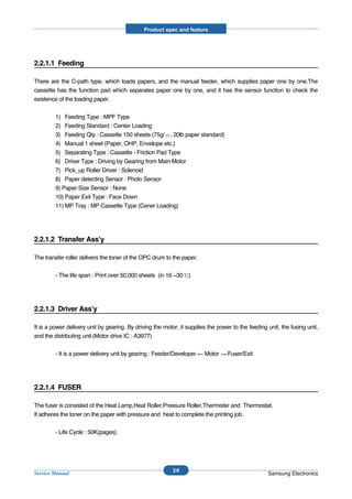 Product spec and feature




2.2.1.1 Feeding

There are the C-path type, which loads papers, and the manual feeder, which supplies paper one by one.The
cassette has the function pad which separates paper one by one, and it has the sensor function to check the
existence of the loading paper.


         1) Feeding Type : MPF Type
         2) Feeding Standard : Center Loading
         3) Feeding Qty : Cassette 150 sheets (75g/ , 20lb paper standard)
         4) Manual 1 sheet (Paper, OHP, Envelope etc.)
         5) Separating Type : Cassette - Friction Pad Type
         6) Driver Type : Driving by Gearing from Main Motor
         7) Pick_up Roller Driver : Solenoid
         8) Paper detecting Sensor : Photo Sensor
         9) Paper Size Sensor : None
         10) Paper Exit Type : Face Down
         11) MP Tray : MP Cassette Type (Cener Loading)




2.2.1.2 Transfer Ass’y

The transfer roller delivers the toner of the OPC drum to the paper.


         - The life span : Print over 50,000 sheets (in 16 ~30 )




2.2.1.3 Driver Ass’y

It is a power delivery unit by gearing. By driving the motor, it supplies the power to the feeding unit, the fusing unit,
and the distributing unit.(Motor drive IC : A3977)


         - It is a power delivery unit by gearing : Feeder/Developer    Motor     Fuser/Exit




2.2.1.4 FUSER

The fuser is consisted of the Heat Lamp,Heat Roller,Pressure Roller,Thermister and Thermostat.
It adheres the toner on the paper with pressure and heat to complete the printing job.


         - Life Cycle : 50K(pages)




                                                           2-8
Service Manual                                                                                     Samsung Electronics
 