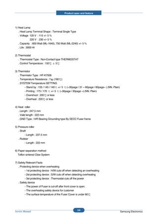 Product spec and feature




1) Heat Lamp
   . Heat Lamp Terminal Shape : Terminal Single Type
   . Voltage 120 V : 115 +/- 5 %
               220 V : 230 +/- 5 %
   . Capacity : 600 Watt (ML-1640), 750 Watt (ML-2240) +/- 5 %
   . Life : 3000 Hr


2) Thermostat
   . Thermostat Type : Non-Contact type THERMOSTAT
   . Control Temperature : 150     5


3) Thermistor
   . Thermistor Type : HF-K7006
   . Temperature Resistance : 7 (180 )
   . SYSTEM Temperature SETTING
         - Stand by : 155 / 145 / 140 +/- 5 (~30page / 31 ~ 60page / 60page~ ) (NN. Plain)
         - Printing : 175 / 170 +/- 5 (~30page / 30page ~) (NN. Plain)
         - Overshoot : 200 or less
         - Overheat : 220 or less


4) Heat roller
   . Length : 247.5 mm
   . Valid length : 222 mm
   . GND Type : H/R Bearing Grounding type By SECC Fuser frame


5) Pressure roller
   . Shaft
         - Length : 237.5 mm
   . Rubber
         - Length : 222 mm


6) Paper separation method
   Teflon sintered Claw System


7) Safety Relevant Facts
   . Protecting device when overheating
         - 1st protecting device : H/W cuts off when detecting an overheating
         - 2st protecting device : S/W cuts off when detecting overheating
         - 3st protecting device : Thermostat cuts off the power
   . Safety device
         - The power of Fuser is cut-off after front cover is open.
         - The overheating safety device for customer
         - The surface temperature of the Fuser Cover is under 80




                                                         2-9
Service Manual                                                                               Samsung Electronics
 
