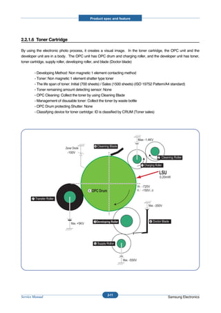 Product spec and feature




2.2.1.6 Toner Cartridge

By using the electronic photo process, it creates a visual image. In the toner cartridge, the OPC unit and the
developer unit are in a body. The OPC unit has OPC drum and charging roller, and the developer unit has toner,
toner cartridge, supply roller, developing roller, and blade (Doctor blade)


           - Developing Method: Non magnetic 1 element contacting method
           - Toner: Non magnetic 1 element shatter type toner
           - The life span of toner: Initial (700 sheets) / Sales (1500 sheets) (ISO 19752 Pattern/A4 standard)
           - Toner remaining amount detecting sensor: None
           - OPC Cleaning: Collect the toner by using Cleaning Blade
           - Management of disusable toner: Collect the toner by waste bottle
           - OPC Drum protecting Shutter: None
           - Classifying device for toner cartridge: ID is classified by CRUM (Toner sales)




                                                                                 Max -1.4KV

                                                   8 Cleaning Blade
                                -100V
                                                                                                2 Cleaning Roller

                                                                                   1


                                                                                                 0.20mW

                                                                                   -720V
                                               6                                   -150V¡Ø

       7

                                                                                              -350V



                                                   3                                    4
                                        +5KV




                                                   5



                                                                         -550V




                                                            2-11
Service Manual                                                                                         Samsung Electronics
 