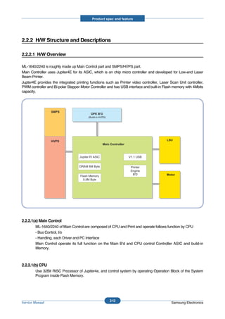 Product spec and feature




2.2.2 H/W Structure and Descriptions

2.2.2.1 H/W Overview

ML-1640/2240 is roughly made up Main Control part and SMPS/HVPS part.
Main Controller uses Jupiter4E for its ASIC, which is on chip micro controller and developed for Low-end Laser
Beam Printer.
Jupter4E provides the integrated printing functions such as Printer video controller, Laser Scan Unit controller,
PWM controller and Bi-polar Stepper Motor Controller and has USB interface and built-in Flash memory with 4Mbits
capacity.




                  SMPS
                                           OPE B'D
                                         (Build-in HVPS)




                  HVPS                                                                    LSU
                                                     Main Controller



                                   Jupiter IV ASIC                     V1.1 USB


                                   DRAM 8M Byte                         Printer
                                                                        Engine
                                                                         B'D              Motor
                                    Flash Memory
                                      0.5M Byte




2.2.2.1(a) Main Control
        ML-1640/2240 of Main Control are composed of CPU and Print and operate follows function by CPU
        - Bus Control, I/o
        - Handling, each Driver and PC Interface
        Main Control operate its full function on the Main B'd and CPU control Controller ASIC and build-in
        Memory.



2.2.2.1(b) CPU
        Use 32Bit RISC Processor of Jupiter4e, and control system by operating Operation Block of the System
        Program inside Flash Memory.




                                                           2-12
Service Manual                                                                               Samsung Electronics
 
