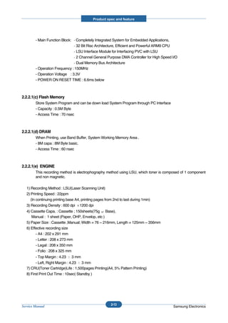 Product spec and feature




        - Main Function Block:   Completely Integrated System for Embedded Applications,
                                 32 Bit Risc Architecture, Efficient and Powerful ARM9 CPU
                                 LSU Interface Module for Interfacing PVC with LSU
                                 2 Channel General Purpose DMA Controller for High Speed I/O
                                 Dual Memory Bus Architecture
        - Operation Frequency : 150MHz
        - Operation Voltage : 3.3V
        - POWER ON RESET TIME : 6.6ms below



2.2.2.1(c) Flash Memory
        Store System Program and can be down load System Program through PC Interface
        - Capacity : 0.5M Byte
        - Access Time : 70 nsec



2.2.2.1(d) DRAM
        When Printing, use Band Buffer, System Working Memory Area .
        - 8M capa : 8M Byte basic.
        - Access Time : 60 nsec



2.2.2.1(e) ENGINE
        This recording method is electrophography method using LSU, which toner is composed of 1 component
        and non magnetic.

  1) Recording Method : LSU(Laser Scanning Unit)
  2) Printing Speed : 22ppm
     (In continuing printing base A4, printing pages from 2nd to last during 1min)
  3) Recording Density : 600 dpi    1200 dpi
  4) Cassette Capa. : Cassette ; 150sheets(75g Base),
     Manual : 1 sheet (Paper, OHP, Envelop, etc )
  5) Paper Size : Cassette ,Manual; Width = 76 ~ 216mm, Length = 125mm ~ 356mm
  6) Effective recording size
        - A4 : 202 x 291 mm
        - Letter : 208 x 273 mm
        - Legal : 208 x 350 mm
        - Folio : 208 x 325 mm
        - Top Margin : 4.23      3 mm
        - Left, Right Margin : 4.23 3 mm
  7) CRU(Toner Cartridge)Life : 1,500pages Printing(A4, 5% Pattern Printing)
  8) First Print Out Time : 10sec( Standby )




                                                        2-13
Service Manual                                                                           Samsung Electronics
 