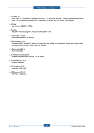 Product spec and feature




  U6(Jupiter 4E)
  - It is a main CPU and an Asic of Jupiter4E which has a CPU core CLK with over 150MHz and a System bus 75MHz.
  - It use 3.3V for operation voltage and I/O, It uses 75MHz for system bus CLK, Built in Flash Memory.

  SDRAM
  - Main memory. SDCLK is 75Mhz.

  Regulator
  - It Supplies the core voltage to CPU by converting 3.3V to 1.8V.

  EEPROM(U8 : 93C66)
  - It is an EEPROM with 12C method.

  SMPS connector(CN7)
  - It connects SMPS, supplies the power, and delivers the high voltage contol signal, etc. If a harness is not normally
    connected to this connector, power cannot be supplied.

  LSU connector(CN14)
  - It connects a LSU.

  BLDC Motor connector(CN9)
  - It connects an main motor and drive a BLDC Motor.

  HVPS connector(CN13)
  - It connects a HVPS.

  DCU connector(CN8)
  - It interface a DCU-JIG

  USB connector(CN10)
  - It interface a the printer.




                                                           2-15
Service Manual                                                                                       Samsung Electronics
 