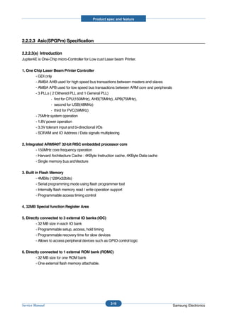 Product spec and feature




2.2.2.3 Asic(SPGPm) Specification

2.2.2.3(a) Introduction
Jupiter4E is One-Chip micro-Controller for Low cust Laser beam Printer.

1. One Chip Laser Beam Printer Controller
        - GDI only
        - AMBA AHB used for high speed bus transactions between masters and slaves
        - AMBA APB used for low speed bus transactions between ARM core and peripherals
        - 3 PLLs ( 2 Dithered PLL and 1 General PLL)
                     first for CPU(150MHz), AHB(75MHz), APB(75MHz),
                     second for USB(48MHz)
                     third for PVC(59MHz)
        - 75MHz system operation
        - 1.8V power operation
        - 3.3V tolerant input and bi-directional I/Os
        - SDRAM and IO Address / Data signals multiplexing

2. Integrated ARM940T 32-bit RISC embedded processor core
         - 150MHz core frequency operation
         - Harvard Architecture Cache : 4KByte Instruction cache, 4KByte Data cache
         - Single memory bus architecture

3. Built in Flash Memory
          - 4MBits (128Kx32bits)
          - Serial programming mode using flash programmer tool
          - Internally flash memory read / write operation support
          - Programmable access timing control

4. 32MB Special function Register Area

5. Directly connected to 3 external IO banks (IOC)
         - 32 MB size in each IO bank
         - Programmable setup, access, hold timing
         - Programmable recovery time for slow devices
         - Allows to access peripheral devices such as GPIO control logic

6. Directly connected to 1 external ROM bank (ROMC)
         - 32 MB size for one ROM bank
         - One external flash memory attachable.




                                                         2-16
Service Manual                                                                            Samsung Electronics
 