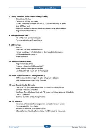 Product spec and feature




7. Directly connected to two SDRAM banks (SDRAMC)
         - Extensible architecture
         - Two external SDRAM attachable.
         - SDRAM controller supports PC-100 and PC-133 SDRAM running at 75MHz
         - Up to 32MB per bank.
         - Support for SDRAM configurations including programmable column address
         - Programmable refresh interval

8. Interrupt Controller (INTC)
         - FIQ or IRQ mode operation selectable
         - Programmable Interrupt Enable/Disable

9. USB interface
        - Version 1.1
        - Four 128x8 FIFOs for Data transmission.
        - Interrupt based input / output interface, no DMA based interface support
        - USB wrapper for AHB interface
        - AHB Bus interface

10. Serial port interface (UART)
         - Programmable Baud Rate
         - 2 channel Independent Full Duplex UART
         - Polling, Interrupt based operation support
         - Max 16 byte FIFO to handle SIR Bit Rate Speed

11. Printer video controller for LBP engines (PVC)
         - 80MHz video rate (Hummingbird 2 : letter - 21 ppm, A4 : 20ppm)
         - video data transmitted through LSU Controller

12. Laser Scan Unit (LSU) Controller
        - Laser Scan Unit (LSU) Interface for Laser Diode turn on/off timing control
        - Sample & hold period generation.
        - Auto Power Control for Laser Diode with PID control method using internal 10 bits DAC.
        - LSU clock generation
        - Brushless DC motor control clock generation

13. ADC Interface
       - 4 channels ADC interface for analog devices such as temperature sensor.
       - Programmable ADC Clock Cycle.
       - Automatic or Manual AD Conversion support.
       - 4 Special Function Registers for monitoring the ADC results for 4 channels.




                                                        2-17
Service Manual                                                                               Samsung Electronics
 