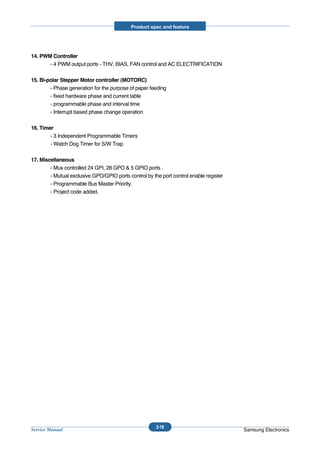 Product spec and feature




14. PWM Controller
       - 4 PWM output ports - THV, BIAS, FAN control and AC ELECTRIFICATION

15. Bi-polar Stepper Motor controller (MOTORC)
        - Phase generation for the purpose of paper feeding
        - fixed hardware phase and current table
        - programmable phase and interval time
        - Interrupt based phase change operation

16. Timer
        - 3 Independent Programmable Timers
        - Watch Dog Timer for S/W Trap

17. Miscellaneous
        - Mux controlled 24 GPI, 28 GPO & 5 GPIO ports .
        - Mutual exclusive GPO/GPIO ports control by the port control enable register
        - Programmable Bus Master Priority.
        - Project code added.




                                                       2-18
Service Manual                                                                          Samsung Electronics
 