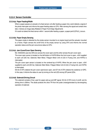 Product spec and feature




2.2.2.4 Sensor Controller

2.2.2.4(a) Paper Feeding/Width
        When a paper passes an actuator of a feed sensor unit after feeding a paper into a set,it detects a signal of
        the photo interrupter and informs the paper feeding status to CPU. After sensing the signal and certain time
        later, it strews an image data.(Related in Paper Front Edge Adjustment)
        If it could not detect the feed sensor within 1 second after feeding a paper, a paper jam0 (CPU#_) occurs.



2.2.2.4(b) Paper Empty Sensing
        The paper empty is detected by the empty sensor mounted to an engine board and the actuator mounted
        to a frame. Paper senses the on/off time of the empty sensor by using CPU and informs the normal
        operation status and the jam occurrence status to CPU.


2.2.2.4(c) Jam Cover/Cover Open Sensing
        ML-1640/2240 uses two M/S:one senses the cover open and the other senses the jam cover open.
        The cover open sensor is located on the left bottom of HVPS.When the front cover is open, +24V supplied
        to each unit (DC fan, Solenoid, Main Motor, Polygon Motor Unit of LSU in Fusing Unit, and HVPS) is
        interrupted.
        The jam cover open sensor is located on the centeral top of HVPS. When the jam cover is open, +24V
        supplied to each unit (DC fan, Solenoid, Main Motor, Polygon Motor Unit of LSU in Fusing Unit, and HVPS)
        is interrupted.
        D0 bit of CPU detects the jam cover open/cover open, and D7 bit of CPU detects the existence of OPC.
        In this case, it informs the status to user by turning on the red LED among OP panel LEDs.


2.2.2.4(d) Solenoid Driving Circuit
        The solenoid consists of two used for paper pick-up and MP signal. D4 bit of CPU turns it on/off, and its
        driving time is 300ms. The diode protects the drive TR from the pulse (noise)generated by de-energizing
        operation of solenoid.




                                                        2-19
Service Manual                                                                                  Samsung Electronics
 
