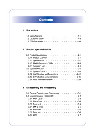 Contents


1. Precautions

   1.1 Safety Warning                        1-1
   1.2 Caution for safety                    1-2
   1.3 ESD Precautions                       1-4



2. Product spec and feature

   2.1 Product Specifications                2-1
     2.1.1 Product Overview                  2-1
     2.1.2 Specifications                    2-1
     2.1.3 Model Comparison Table            2-5
     2.1.4 Accessory List                    2-5
   2.2 System Overview                       2-6
     2.2.1 System Outline                    2-6
     2.2.2 H/W Structure and Descriptions   2-12
     2.2.3 S/W Structure and Descriptions   2-25
     2.2.4 Initial Product Installation     2-29



3. Disassembly and Reassembly

   3.1 General Precautions on Disassembly    3-1
   3.2 Disassembly and Reassembly            3-2
     3.2.1 Front Cover                       3-2
     3.2.2 Main Cover                        3-3
     3.2.3 Fuser unit                        3-4
     3.2.4 SMPS board                        3-5
     3.2.5 Main PBA                          3-5
     3.2.6 Drive unit                        3-6
     3.2.7 LSU                               3-7
 