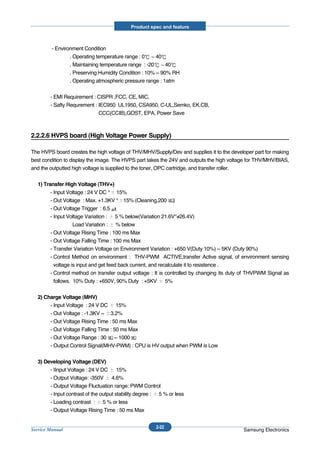 Product spec and feature



         - Environment Condition
                 . Operating temperature range : 0     40
                 . Maintaining temperature range : -20     40
                 . Preserving Humidity Condition : 10% ~ 90% RH
                 . Operating atmospheric pressure range : 1atm


        - EMI Requirement : CISPR ,FCC, CE, MIC,
        - Safty Requrement : IEC950 UL1950, CSA950, C-UL,Semko, EK,CB,
                             CCC(CCIB),GOST, EPA, Power Save



2.2.2.6 HVPS board (High Voltage Power Supply)

The HVPS board creates the high voltage of THV/MHV/Supply/Dev and supplies it to the developer part for making
best condition to display the image. The HVPS part takes the 24V and outputs the high voltage for THV/MHV/BIAS,
and the outputted high voltage is supplied to the toner, OPC cartridge, and transfer roller.


  1) Transfer High Voltage (THV+)
        - Input Voltage : 24 V DC ° 15%
        - Out Voltage : Max. +1.3KV ° 15% (Cleaning,200 )
        - Out Voltage Trigger : 6.5
        - Input Voltage Variation : 5 % below(Variation 21.6V°≠26.4V)
                   Load Variation : % below
        - Out Voltage Rising Time : 100 ms Max
        - Out Voltage Falling Time : 100 ms Max
        - Transfer Variation Voltage on Environment Variation : +650 V(Duty 10%) ~ 5KV (Duty 90%)
        - Control Method on environment : THV-PWM ACTIVE,transfer Active signal, of environment sensing
          voltage is input and get feed back current, and recalculate it to resistence .
        - Control method on transfer output voltage : It is controlled by changing its duty of THVPWM Signal as
          follows. 10% Duty : +650V, 90% Duty : +5KV         5%


  2) Charge Voltage (MHV)
       - Input Voltage : 24 V DC 15%
       - Out Voltage : -1.3KV ~ 3.2%
       - Out Voltage Rising Time : 50 ms Max
       - Out Voltage Falling Time : 50 ms Max
       - Out Voltage Range : 30 ~ 1000
       - Output Control Signal(MHV-PWM) : CPU is HV output when PWM is Low


  3) Developing Voltage (DEV)
       - IInput Voltage : 24 V DC 15%
       - Output Voltage: -350V 4.6%
       - Output Voltage Fluctuation range: PWM Control
       - Input contrast of the output stability degree : 5 % or less
       - Loading contrast : 5 % or less
       - Output Voltage Rising Time : 50 ms Max


                                                       2-22
Service Manual                                                                             Samsung Electronics
 