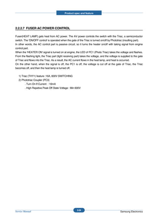 Product spec and feature




2.2.2.7 FUSER AC POWER CONTROL

Fuser(HEAT LAMP) gets heat from AC power. The AV power controls the switch with the Triac, a semiconductor
switch. The 'ON/OFF control' is operated when the gate of the Triac is turned on/off by Phototriac (insulting part).
In other words, the AC control part is passive circuit, so it turns the heater on/off with taking signal from engine
control part.
When the 'HEATER ON' signal is turned on at engine, the LED of PC1 (Photo Triac) takes the voltage and flashes.
From the flashing light, the Triac part (light receiving part) takes the voltage, and the voltage is supplied to the gate
of Triac and flows into the Triac. As a result, the AC current flows in the heat lamp, and heat is occurred.
On the other hand, when the signal is off, the PC1 is off, the voltage is cut off at the gate of Triac, the Triac
becomes off, and then the heat lamp is turned off.


   1) Triac (THY1) feature :16A, 600V SWITCHING
   2) Phototriac Coupler (PC3)
         . Turn On If Current : 16mA
         . High Repetive Peak Off State Voltage : Min 600V




                                                          2-24
Service Manual                                                                                     Samsung Electronics
 