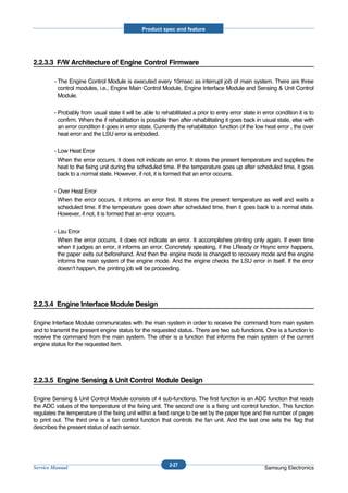 Product spec and feature




2.2.3.3 F/W Architecture of Engine Control Firmware

        - The Engine Control Module is executed every 10msec as interrupt job of main system. There are three
          control modules, i.e., Engine Main Control Module, Engine Interface Module and Sensing & Unit Control
          Module.

        - Probably from usual state it will be able to rehabilitated a prior to entry error state in error condition it is to
          confirm. When the if rehabilitation is possible then after rehabilitating it goes back in usual state, else with
          an error condition it goes in error state. Currently the rehabilitation function of the low heat error , the over
          heat error and the LSU error is embodied.

        - Low Heat Error
          When the error occurrs, it does not indicate an error. It stores the present temperature and supplies the
          heat to the fixing unit during the scheduled time. If the temperature goes up after scheduled time, it goes
          back to a normal state. However, if not, it is formed that an error occurrs.

        - Over Heat Error
          When the error occurs, it informs an error first. It stores the present temperature as well and waits a
          scheduled time. If the temperature goes down after scheduled time, then it goes back to a normal state.
          However, if not, it is formed that an error occurrs.

        - Lsu Error
          When the error occurrs, it does not indicate an error. It accomplishes printing only again. If even time
          when it judges an error, it informs an error. Concretely speaking, if the LReady or Hsync error happens,
          the paper exits out beforehand. And then the engine mode is changed to recovery mode and the engine
          informs the main system of the engine mode. And the engine checks the LSU error in itself. If the error
          doesn’t happen, the printing job will be proceeding.




2.2.3.4 Engine Interface Module Design

Engine Interface Module communicates with the main system in order to receive the command from main system
and to transmit the present engine status for the requested status. There are two sub functions. One is a function to
receive the command from the main system. The other is a function that informs the main system of the current
engine status for the requested item.




2.2.3.5 Engine Sensing & Unit Control Module Design

Engine Sensing & Unit Control Module consists of 4 sub-functions. The first function is an ADC function that reads
the ADC values of the temperature of the fixing unit. The second one is a fixing unit control function. This function
regulates the temperature of the fixing unit within a fixed range to be set by the paper type and the number of pages
to print out. The third one is a fan control function that controls the fan unit. And the last one sets the flag that
describes the present status of each sensor.




                                                           2-27
Service Manual                                                                                        Samsung Electronics
 