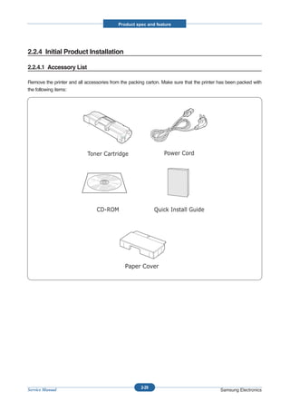 Product spec and feature




2.2.4 Initial Product Installation

2.2.4.1 Accessory List

Remove the printer and all accessories from the packing carton. Make sure that the printer has been packed with
the following items:




                                                     2-29
Service Manual                                                                             Samsung Electronics
 