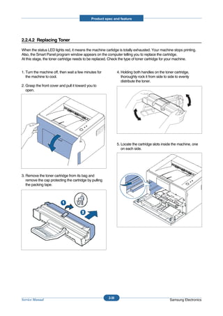 Product spec and feature




2.2.4.2 Replacing Toner

When the status LED lights red, it means the machine cartidge is totally exhausted. Your machine stops printing.
Also, the Smart Panel program window appears on the computer telling you to replace the cartridge.
At this stage, the toner cartridge needs to be replaced. Check the type of toner cartridge for your machine.


1. Turn the machine off, then wait a few minutes for           4. Holding both handles on the toner cartridge,
   the machine to cool.                                           thoroughly rock it from side to side to evenly
                                                                  distribute the toner.
2. Grasp the front cover and pull it toward you to
   open.




                                                               5. Locate the cartridge slots inside the machine, one
                                                                  on each side.




3. Remove the toner cartridge from its bag and
   remove the cap protecting the cartridge by pulling
   the packing tape.




                                                        2-30
Service Manual                                                                                    Samsung Electronics
 