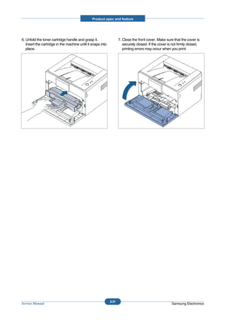 Product spec and feature




6. Unfold the toner cartridge handle and grasp it.                  7. Close the front cover. Make sure that the cover is
   Insert the cartridge in the machine until it snaps into             securely closed. If the cover is not firmly closed,
   place.                                                              printing errors may occur when you print.




                                                             2-31
Service Manual                                                                                         Samsung Electronics
 