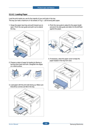 Product spec and feature



2.2.4.3 Loading Paper

Load the print media you use for the majority of your print jobs in the tray.
The tray can hold a maximum of 150 sheets of 75 g/ (20 lb bond) plain paper.

1. Grasp the paper input tray and pull it toward you to          4. Pinch the rear guide to adjust for the paper length
   open. Pinch the rear guide and pull it out to extend             and pinch the side guide and slide it to the left flush
   the tray.                                                        against the paper.




                                                                 5. If necessary, close the paper cover to keep the
                                                                    paper loaded in the tray from dust.
2. Prepare a stack of paper for loading by flexing or
   fanning them back and forth. Straighten the edges
   on a level surface.




3. Load paper with the print side facing up. Make sure
   that all four corners are flat in the tray.




                                                          2-32
Service Manual                                                                                       Samsung Electronics
 