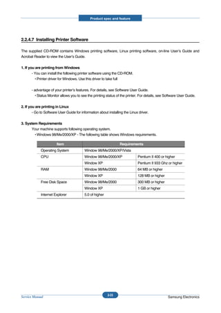 Product spec and feature




2.2.4.7 Installing Printer Software

The supplied CD-ROM contains Windows printing software, Linux printing software, on-line User’s Guide and
Acrobat Reader to view the User’s Guide.


1. If you are printing from Windows
        - You can install the following printer software using the CD-ROM.
          • Printer driver for Windows. Use this driver to take full


       - advantage of your printer’s features. For details, see Software User Guide.
         • Status Monitor allows you to see the printing status of the printer. For details, see Software User Guide.


2. If you are printing in Linux
        - Go to Software User Guide for information about installing the Linux driver.


3. System Requirements
      Your machine supports following operating system.
        • Windows 98/Me/2000/XP - The following table shows Windows requirements.

                       Item                                       Requirements
             Operating System             Window 98/Me/2000/XP/Vista
             CPU                          Window 98/Me/2000/XP                Pentium II 400 or higher
                                          Window XP                           Pentium II 933 Ghz or higher
             RAM                          Window 98/Me/2000                   64 MB or higher
                                          Window XP                           128 MB or higher
             Free Disk Space              Window 98/Me/2000                   300 MB or higher
                                          Window XP                           1 GB or higher
             Internet Explorer            5.0 of higher




                                                          2-33
Service Manual                                                                                    Samsung Electronics
 