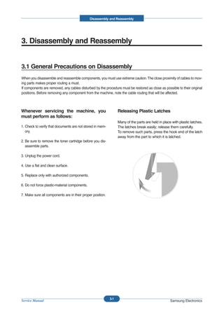Disassembly and Reassembly




3. Disassembly and Reassembly


3.1 General Precautions on Disassembly
When you disassemble and reassemble components, you must use extreme caution. The close proximity of cables to mov-
ing parts makes proper routing a must.
If components are removed, any cables disturbed by the procedure must be restored as close as possible to their original
positions. Before removing any component from the machine, note the cable routing that will be affected.



Whenever servicing the machine, you                               Releasing Plastic Latches
must perform as follows:
                                                                  Many of the parts are held in place with plastic latches.
1. Check to verify that documents are not stored in mem-          The latches break easily; release them carefully.
   ory.                                                           To remove such parts, press the hook end of the latch
                                                                  away from the part to which it is latched.
2. Be sure to remove the toner cartridge before you dis-
   assemble parts.

3. Unplug the power cord.

4. Use a flat and clean surface.

5. Replace only with authorized components.

6. Do not force plastic-material components.

7. Make sure all components are in their proper position.




                                                            3-1
Service Manual                                                                                       Samsung Electronics
 