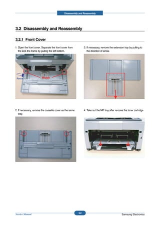 Disassembly and Reassembly




3.2 Disassembly and Reassembly

3.2.1 Front Cover

1. Open the front cover. Separate the front cover from         3. If necessary, remove the extension tray by pulling to
   the lock the frame by pulling the left bottom.                 the direction of arrow.




 force                  Hook




2. If necessary, remove the cassette cover as the same         4. Take out the MP tray after remove the toner cartridge.
   way.




                                                         3-2
Service Manual                                                                                     Samsung Electronics
 