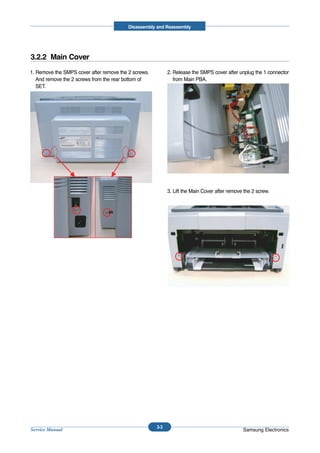 Disassembly and Reassembly




3.2.2 Main Cover
1. Remove the SMPS cover after remove the 2 screws.         2. Release the SMPS cover after unplug the 1 connector
   And remove the 2 screws from the rear bottom of             from Main PBA.
   SET.




                                                            3. Lift the Main Cover after remove the 2 screw.




                                                      3-3
Service Manual                                                                                 Samsung Electronics
 