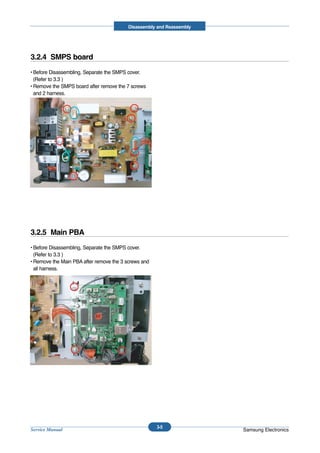 Disassembly and Reassembly




3.2.4 SMPS board
• Before Disassembling, Separate the SMPS cover.
  (Refer to 3.3 )
• Remove the SMPS board after remove the 7 screws
  and 2 harness.




3.2.5 Main PBA
• Before Disassembling, Separate the SMPS cover.
  (Refer to 3.3 )
• Remove the Main PBA after remove the 3 screws and
  all harness.




                                                      3-5
Service Manual                                                         Samsung Electronics
 