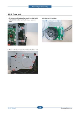 Disassembly and Reassembly




3.2.6 Drive unit
1. To remove the Drive assy, first remove the Main cover         3. Unplug the one harness.
   (refer to 3.3 ). And remove the 2 screws as shown
   below.




2. Remove the 6 screws and then release the Drive unit.




                                                           3-6
Service Manual                                                                                Samsung Electronics
 