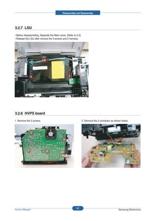 Disassembly and Reassembly




3.2.7 LSU
• Before disassembling, Separate the Main cover. (Refer to 3.3)
• Release the LSU after remove the 3 screws and 2 harness.




3.2.8 HVPS board
1. Remove the 5 screws.                                           2. Remove the 2 connector as shown below.




                                                          3-7
Service Manual                                                                                    Samsung Electronics
 