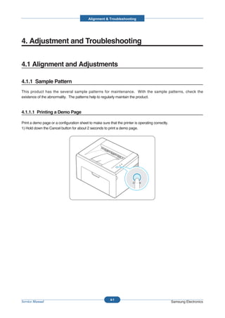Alignment & Troubleshooting




4. Adjustment and Troubleshooting


4.1 Alignment and Adjustments

4.1.1 Sample Pattern
This product has the several sample patterns for maintenance. With the sample patterns, check the
existence of the abnormality. The patterns help to regularly maintain the product.



4.1.1.1 Printing a Demo Page

Print a demo page or a configuration sheet to make sure that the printer is operating correctly.
1) Hold down the Cancel button for about 2 seconds to print a demo page.




                                                          4-1
Service Manual                                                                                     Samsung Electronics
 