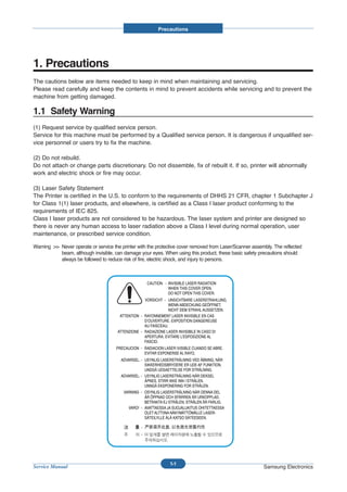 Precautions




1. Precautions
The cautions below are items needed to keep in mind when maintaining and servicing.
Please read carefully and keep the contents in mind to prevent accidents while servicing and to prevent the
machine from getting damaged.

1.1 Safety Warning
(1) Request service by qualified service person.
Service for this machine must be performed by a Qualified service person. It is dangerous if unqualified ser-
vice personnel or users try to fix the machine.

(2) Do not rebuild.
Do not attach or change parts discretionary. Do not dissemble, fix of rebuilt it. If so, printer will abnormally
work and electric shock or fire may occur.

(3) Laser Safety Statement
The Printer is certified in the U.S. to conform to the requirements of DHHS 21 CFR, chapter 1 Subchapter J
for Class 1(1) laser products, and elsewhere, is certified as a Class I laser product conforming to the
requirements of IEC 825.
Class I laser products are not considered to be hazardous. The laser system and printer are designed so
there is never any human access to laser radiation above a Class I level during normal operation, user
maintenance, or prescribed service condition.

Warning >> Never operate or service the printer with the protective cover removed from Laser/Scanner assembly. The reflected
           beam, although invisible, can damage your eyes. When using this product, these basic safety precautions should
           always be followed to reduce risk of fire, electric shock, and injury to persons.




                                                               1-1
Service Manual                                                                                            Samsung Electronics
 