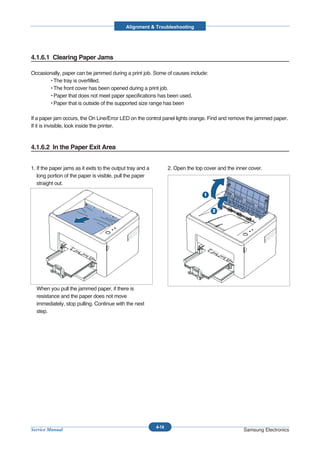 Alignment & Troubleshooting




4.1.6.1 Clearing Paper Jams

Occasionally, paper can be jammed during a print job. Some of causes include:
       • The tray is overfilled.
       • The front cover has been opened during a print job.
       • Paper that does not meet paper specifications has been used.
       • Paper that is outside of the supported size range has been

If a paper jam occurs, the On Line/Error LED on the control panel lights orange. Find and remove the jammed paper.
If it is invisible, look inside the printer.



4.1.6.2 In the Paper Exit Area


1. If the paper jams as it exits to the output tray and a          2. Open the top cover and the inner cover.
   long portion of the paper is visible, pull the paper
   straight out.




  When you pull the jammed paper, if there is
  resistance and the paper does not move
  immediately, stop pulling. Continue with the next
  step.




                                                            4-14
Service Manual                                                                                      Samsung Electronics
 