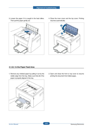 Alignment & Troubleshooting




3. Loosen the paper if it is caught in the heat rollers.          4. Close the inner cover and the top cover. Printing
   Then pull the paper gently out.                                   resumes automatically.




4.1.6.3 In the Paper Feed Area


1. Remove any misfeed paper by pulling it out by the              2. Open and close the front or top cover to resume
   visible edge from the tray. Make sure that all of the             printing the document from failed pages.
   paper is properly aligned in the tray.




                                                           4-15
Service Manual                                                                                    Samsung Electronics
 