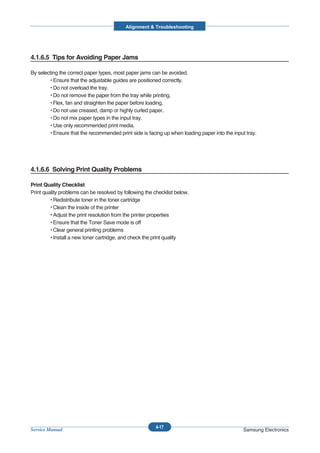 Alignment & Troubleshooting




4.1.6.5 Tips for Avoiding Paper Jams

By selecting the correct paper types, most paper jams can be avoided.
        • Ensure that the adjustable guides are positioned correctly.
        • Do not overload the tray.
        • Do not remove the paper from the tray while printing.
        • Flex, fan and straighten the paper before loading.
        • Do not use creased, damp or highly curled paper.
        • Do not mix paper types in the input tray.
        • Use only recommended print media.
        • Ensure that the recommended print side is facing up when loading paper into the input tray.




4.1.6.6 Solving Print Quality Problems

Print Quality Checklist
Print quality problems can be resolved by following the checklist below.
         • Redistribute toner in the toner cartridge
         • Clean the inside of the printer
         • Adjust the print resolution from the printer properties
         • Ensure that the Toner Save mode is off
         • Clear general printing problems
         • Install a new toner cartridge, and check the print quality




                                                        4-17
Service Manual                                                                                 Samsung Electronics
 