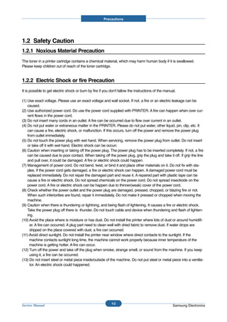 Precautions




1.2 Safety Caution
1.2.1 Noxious Material Precaution
The toner in a printer cartridge contains a chemical material, which may harm human body if it is swallowed.
Please keep children out of reach of the toner cartridge.


1.2.2 Electric Shock or fire Precaution
It is possible to get electric shock or burn by fire if you don't fallow the instructions of the manual.

(1) Use exact voltage. Please use an exact voltage and wall socket. If not, a fire or an electric leakage can be
    caused.
(2) Use authorized power cord. Do use the power cord supplied with PRINTER. A fire can happen when over cur-
    rent flows in the power cord.
(3) Do not insert many cords in an outlet. A fire can be occurred due to flow over current in an outlet.
(4) Do not put water or extraneous matter in the PRINTER. Please do not put water, other liquid, pin, clip, etc. It
    can cause a fire, electric shock, or malfunction. If this occurs, turn off the power and remove the power plug
    from outlet immediately.
(5) Do not touch the power plug with wet hand. When servicing, remove the power plug from outlet. Do not insert
    or take off it with wet hand. Electric shock can be occurr.
(6) Caution when inserting or taking off the power plug. The power plug has to be inserted completely. If not, a fire
    can be caused due to poor contact. When taking off the power plug, grip the plug and take it off. If grip the line
    and pull over, it could be damaged. A fire or electric shock could happen.
(7) Management of power cord. Do not bend, twist, or bind it and place other materials on it. Do not fix with sta-
    ples. If the power cord gets damaged, a fire or electric shock can happen. A damaged power cord must be
    replaced immediately. Do not repair the damaged part and reuse it. A repaired part with plastic tape can be
    cause a fire or electric shock. Do not spread chemicals on the power cord. Do not spread insecticide on the
    power cord. A fire or electric shock can be happen due to thinner(weak) cover of the power cord.
(8) Check whether the power outlet and the power plug are damaged, pressed, chopped, or blazing fire or not.
    When such inferiorities are found, repair it immediately. Do not make it pressed or chopped when moving the
    machine.
(9) Caution when there is thundering or lightning, and being flash of lightening. It causes a fire or electric shock.
    Take the power plug off there is thunder. Do not touch cable and device when thundering and flash of lighten-
    ing.
(10) Avoid the place where is moisture or has dust. Do not install the printer where lots of dust or around humidifi-
      er. A fire can occurred. A plug part need to clean well with dried fabric to remove dust. If water drops are
      dripped on the place covered with dust, a fire can occurred.
(11) Avoid direct sunlight. Do not install the printer near window where direct contacts to the sunlight. If the
      machine contacts sunlight long time, the machine cannot work properly because inner temperature of the
      machine is getting hotter. A fire can occur.
(12) Turn off the power and take off the plug when smoke, strange smell, or sound from the machine. If you keep
      using it, a fire can be occurred.
(13) Do not insert steel or metal piece inside/outside of the machine. Do not put steel or metal piece into a ventila-
      tor. An electric shock could happened.




                                                            1-2
Service Manual                                                                                        Samsung Electronics
 