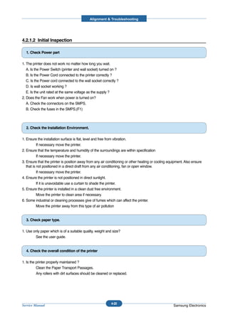 Alignment & Troubleshooting




4.2.1.2 Initial Inspection

  1. Check Power part

1. The printer does not work no matter how long you wait.
   A. Is the Power Switch (printer and wall socket) turned on ?
   B. Is the Power Cord connected to the printer correctly ?
   C. Is the Power cord connected to the wall socket correctly ?
   D. Is wall socket working ?
   E. Is the unit rated at the same voltage as the supply ?
2. Does the Fan work when power is turned on?
   A. Check the connectors on the SMPS.
   B. Check the fuses in the SMPS.(F1)



  2. Check the Installation Environment.

1. Ensure the installation surface is flat, level and free from vibration.
           If necessary move the printer.
2. Ensure that the temperature and humidity of the surroundings are within specification
           If necessary move the printer.
3. Ensure that the printer is position away from any air conditioning or other heating or cooling equipment. Also ensure
   that is not positioned in a direct draft from any air conditioning, fan or open window.
           If necessary move the printer.
4. Ensure the printer is not positioned in direct sunlight.
           If it is unavoidable use a curtain to shade the printer.
5. Ensure the printer is installed in a clean dust free environment.
           Move the printer to clean area if necessary.
6. Some industrial or cleaning processes give of fumes which can affect the printer.
           Move the printer away from this type of air pollution


  3. Check paper type.

1. Use only paper which is of a suitable quality, weight and size?
        See the user guide.


  4. Check the overall condition of the printer

1. Is the printer properly maintained ?
          Clean the Paper Transport Passages.
          Any rollers with dirt surfaces should be cleaned or replaced.




                                                            4-20
Service Manual                                                                                       Samsung Electronics
 